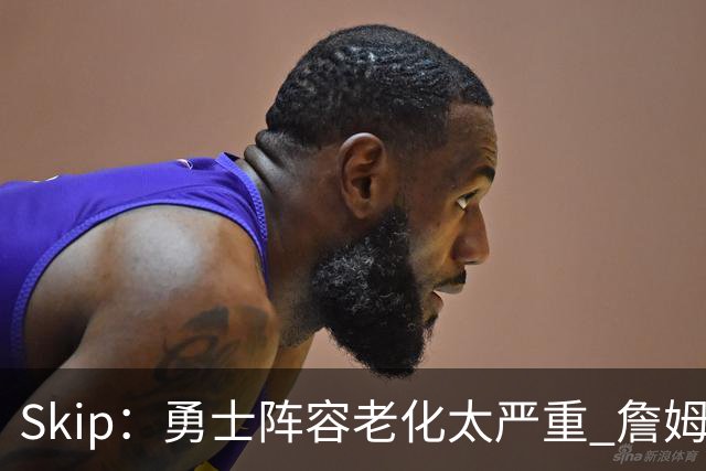 Skip：勇士阵容老化太严重 詹姆斯回骑士夺冠概率大过勇士